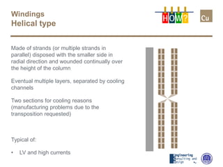 Windings
Helical type
Made of strands (or multiple strands in
parallel) disposed with the smaller side in
radial direction and wounded continually over
the height of the column
Eventual multiple layers, separated by cooling
channels
Two sections for cooling reasons
(manufacturing problems due to the
transposition requested)
Typical of:
• LV and high currents
H OW?
 
