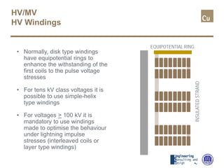 HV/MV
HV Windings
• Normally, disk type windings
have equipotential rings to
enhance the withstanding of the
first coils to the pulse voltage
stresses
• For tens kV class voltages it is
possible to use simple-helix
type windings
• For voltages > 100 kV it is
mandatory to use windings
made to optimise the behaviour
under lightning impulse
stresses (interleaved coils or
layer type windings)
EQUIPOTENTIAL RING
INSULATEDSTRAND
 