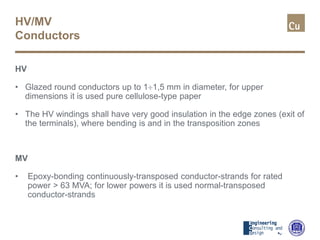 HV/MV
Conductors
HV
• Glazed round conductors up to 1÷1,5 mm in diameter, for upper
dimensions it is used pure cellulose-type paper
• The HV windings shall have very good insulation in the edge zones (exit of
the terminals), where bending is and in the transposition zones
MV
• Epoxy-bonding continuously-transposed conductor-strands for rated
power > 63 MVA; for lower powers it is used normal-transposed
conductor-strands
 