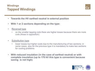 Windings
Tapped Windings
• Towards the HV earthed neutral in external position
• With 1 or 2 sections depending on the type:
• Reversal type
• on the smaller tapping coils there are higher losses because there are more
coils (those in opposition)
• Substitution type
• lower losses but higher costs due to the manufacturing of two sections; in
some cases, also for the previous type it is mandatory to make two sections
for cooling problems
• With reduced insulation (in the case of earthed neutral) or with
complete insulation (up to 170 kV this type is convenient because
saving is not high)
 