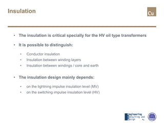 Insulation
• The insulation is critical specially for the HV oil type transformers
• It is possible to distinguish:
• Conductor insulation
• Insulation between winding layers
• Insulation between windings / core and earth
• The insulation design mainly depends:
• on the lightning impulse insulation level (MV)
• on the switching impulse insulation level (HV)
 