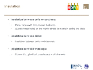 Insulation
• Insulation between coils or sections:
• Paper tapes with tens micron thickness
• Quantity depending on the higher stress to maintain during the tests
• Insulation between disks:
• Insulation between coils + oil channels
• Insulation between windings:
• Concentric cylindrical pressboards + oil channels
H OW?
 