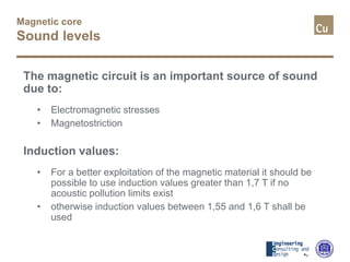 Magnetic core
Sound levels
The magnetic circuit is an important source of sound
due to:
• Electromagnetic stresses
• Magnetostriction
Induction values:
• For a better exploitation of the magnetic material it should be
possible to use induction values greater than 1,7 T if no
acoustic pollution limits exist
• otherwise induction values between 1,55 and 1,6 T shall be
used
 