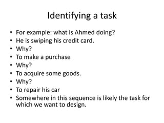Identifying a task
• For example: what is Ahmed doing?
• He is swiping his credit card.
• Why?
• To make a purchase
• Why?
• To acquire some goods.
• Why?
• To repair his car
• Somewhere in this sequence is likely the task for
which we want to design.
 