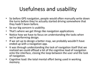 Usefulness and usability
• So before GPS navigation, people would often manually write down
the turns before they’re actually started driving somewhere that
they hadn’t been before.
• So our big concern is usability.
• That’s where we get things like navigation applications
• Notice how we have to focus on understanding the tasks when
we’re performing design.
• If we set up to design a better map, we probably wouldn’t have
ended up with a navigation app.
• It was through understanding the task of navigation itself that we
realized we could offload a lot of the cognitive load of navigation
onto the interface, closing the loop between the user and the task
of navigation.
• Cognitive load: the total mental effort being used in working
memory.
 
