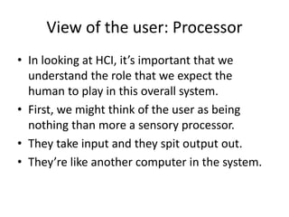 View of the user: Processor
• In looking at HCI, it’s important that we
understand the role that we expect the
human to play in this overall system.
• First, we might think of the user as being
nothing than more a sensory processor.
• They take input and they spit output out.
• They’re like another computer in the system.
 