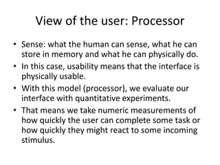 View of the user: Processor
• Sense: what the human can sense, what he can
store in memory and what he can physically do.
• In this case, usability means that the interface is
physically usable.
• With this model (processor), we evaluate our
interface with quantitative experiments.
• That means we take numeric measurements of
how quickly the user can complete some task or
how quickly they might react to some incoming
stimulus.
 
