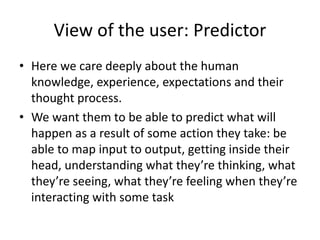 View of the user: Predictor
• Here we care deeply about the human
knowledge, experience, expectations and their
thought process.
• We want them to be able to predict what will
happen as a result of some action they take: be
able to map input to output, getting inside their
head, understanding what they’re thinking, what
they’re seeing, what they’re feeling when they’re
interacting with some task
 
