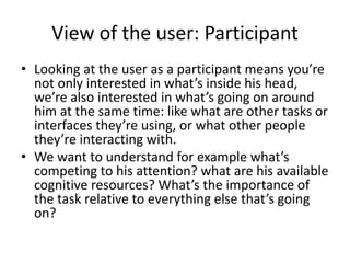View of the user: Participant
• Looking at the user as a participant means you’re
not only interested in what’s inside his head,
we’re also interested in what’s going on around
him at the same time: like what are other tasks or
interfaces they’re using, or what other people
they’re interacting with.
• We want to understand for example what’s
competing to his attention? what are his available
cognitive resources? What’s the importance of
the task relative to everything else that’s going
on?
 