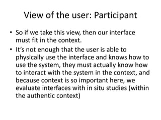 View of the user: Participant
• So if we take this view, then our interface
must fit in the context.
• It’s not enough that the user is able to
physically use the interface and knows how to
use the system, they must actually know how
to interact with the system in the context, and
because context is so important here, we
evaluate interfaces with in situ studies (within
the authentic context)
 