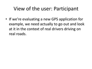View of the user: Participant
• If we’re evaluating a new GPS application for
example, we need actually to go out and look
at it in the context of real drivers driving on
real roads.
 