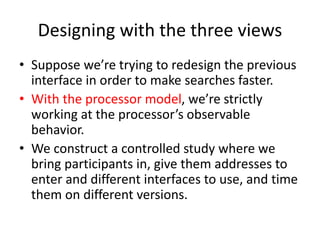 Designing with the three views
• Suppose we’re trying to redesign the previous
interface in order to make searches faster.
• With the processor model, we’re strictly
working at the processor’s observable
behavior.
• We construct a controlled study where we
bring participants in, give them addresses to
enter and different interfaces to use, and time
them on different versions.
 