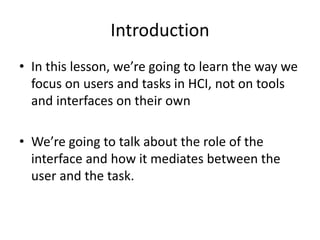 Introduction
• In this lesson, we’re going to learn the way we
focus on users and tasks in HCI, not on tools
and interfaces on their own
• We’re going to talk about the role of the
interface and how it mediates between the
user and the task.
 