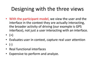 Designing with the three views
• With the participant model, we view the user and the
interface in the context they are actually interacting,
the broader activity of driving (our example is GPS
interface), not just a user interacting with an interface.
• (+)
• Evaluates user in context, capture real user attention
• (-)
• Real functional interfaces
• Expensive to perform and analyze.
 