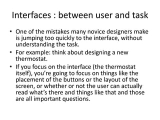 Interfaces : between user and task
• One of the mistakes many novice designers make
is jumping too quickly to the interface, without
understanding the task.
• For example: think about designing a new
thermostat.
• If you focus on the interface (the thermostat
itself), you’re going to focus on things like the
placement of the buttons or the layout of the
screen, or whether or not the user can actually
read what’s there and things like that and those
are all important questions.
 