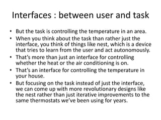 Interfaces : between user and task
• But the task is controlling the temperature in an area.
• When you think about the task than rather just the
interface, you think of things like nest, which is a device
that tries to learn from the user and act autonomously.
• That’s more than just an interface for controlling
whether the heat or the air conditioning is on.
• That’s an interface for controlling the temperature in
your house.
• But focusing on the task instead of just the interface,
we can come up with more revolutionary designs like
the nest rather than just iterative improvements to the
same thermostats we’ve been using for years.
 