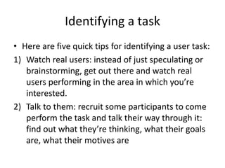 Identifying a task
• Here are five quick tips for identifying a user task:
1) Watch real users: instead of just speculating or
brainstorming, get out there and watch real
users performing in the area in which you’re
interested.
2) Talk to them: recruit some participants to come
perform the task and talk their way through it:
find out what they’re thinking, what their goals
are, what their motives are
 