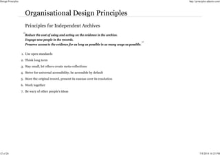 Reduce the cost of using and acting on the evidence in the archive.
Engage new people in the records.
Preserve access to the evidence for as long as possible in as many ways as possible.
Use open standards
1.
Think long term
2.
Stay small, let others create meta-collections
3.
Strive for universal accessibility, be accessible by default
4.
Store the original record, present its essense over its resolution
5.
Work together
6.
Be wary of other people’s ideas
7.
Design Principles http://principles.adactio.com/
12 of 26 7/8/2014 10:23 PM
 