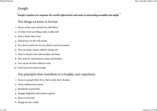 Google’s mission is to organize the world’s information and make it universally accessible and useful.
Focus on the user and all else will follow.
1.
It’s best to do one thing really, really well.
2.
Fast is better than slow.
3.
Democracy on the web works.
4.
You don’t need to be at your desk to need an answer.
5.
You can make money without doing evil.
6.
There’s always more information out there.
7.
The need for information crosses all borders.
8.
You can be serious without a suit.
9.
Great just isn’t good enough.
10.
Focus on people their lives, their work, their dreams.
1.
Every millisecond counts.
2.
Simplicity is powerful.
3.
Engage beginners and attract experts.
4.
Dare to innovate.
5.
Design for the world.
6.
Design Principles http://principles.adactio.com/
13 of 26 7/8/2014 10:23 PM
 