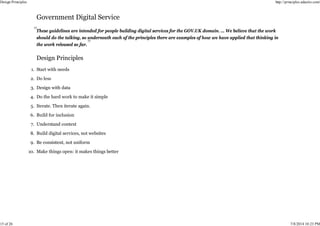 These guidelines are intended for people building digital services for the GOV.UK domain. … We believe that the work
should do the talking, so underneath each of the principles there are examples of how we have applied that thinking in
the work released so far.
Start with needs
1.
Do less
2.
Design with data
3.
Do the hard work to make it simple
4.
Iterate. Then iterate again.
5.
Build for inclusion
6.
Understand context
7.
Build digital services, not websites
8.
Be consistent, not uniform
9.
Make things open: it makes things better
10.
Design Principles http://principles.adactio.com/
15 of 26 7/8/2014 10:23 PM
 