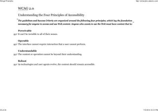 The guidelines and Success Criteria are organized around the following four principles, which lay the foundation
necessary for anyone to access and use Web content. Anyone who wants to use the Web must have content that is:
Perceivable
It can't be invisible to all of their senses.
Operable
The interface cannot require interaction that a user cannot perform.
Understandable
The content or operation cannot be beyond their understanding.
Robust
As technologies and user agents evolve, the content should remain accessible.
Design Principles http://principles.adactio.com/
20 of 26 7/8/2014 10:23 PM
 