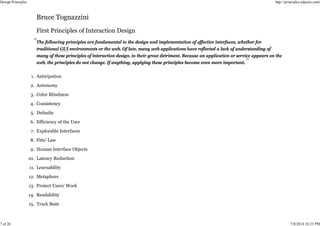 The following principles are fundamental to the design and implementation of effective interfaces, whether for
traditional GUI environments or the web. Of late, many web applications have reflected a lack of understanding of
many of these principles of interaction design, to their great detriment. Because an application or service appears on the
web, the principles do not change. If anything, applying these principles become even more important.
Anticipation
1.
Autonomy
2.
Color Blindness
3.
Consistency
4.
Defaults
5.
Efficiency of the User
6.
Explorable Interfaces
7.
Fitts’ Law
8.
Human Interface Objects
9.
Latency Reduction
10.
Learnability
11.
Metaphors
12.
Protect Users’ Work
13.
Readability
14.
Track State
15.
Design Principles http://principles.adactio.com/
7 of 26 7/8/2014 10:23 PM
 