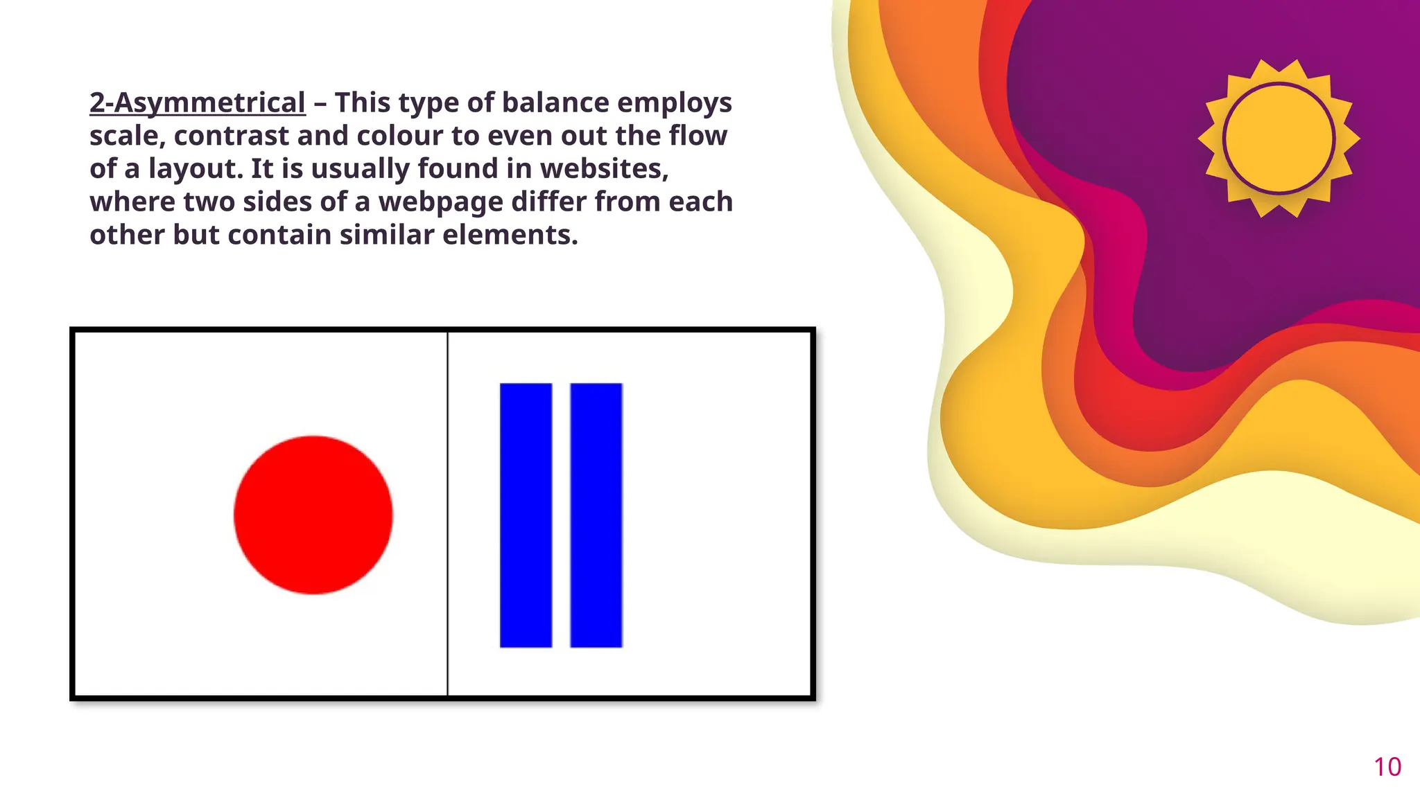 10
2-Asymmetrical – This type of balance employs
scale, contrast and colour to even out the flow
of a layout. It is usually found in websites,
where two sides of a webpage differ from each
other but contain similar elements.
 