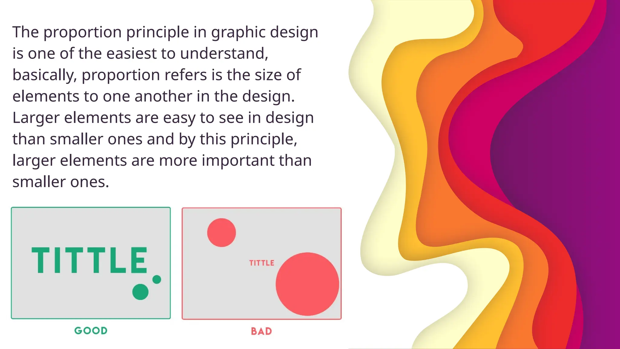 The proportion principle in graphic design
is one of the easiest to understand,
basically, proportion refers is the size of
elements to one another in the design.
Larger elements are easy to see in design
than smaller ones and by this principle,
larger elements are more important than
smaller ones.
 