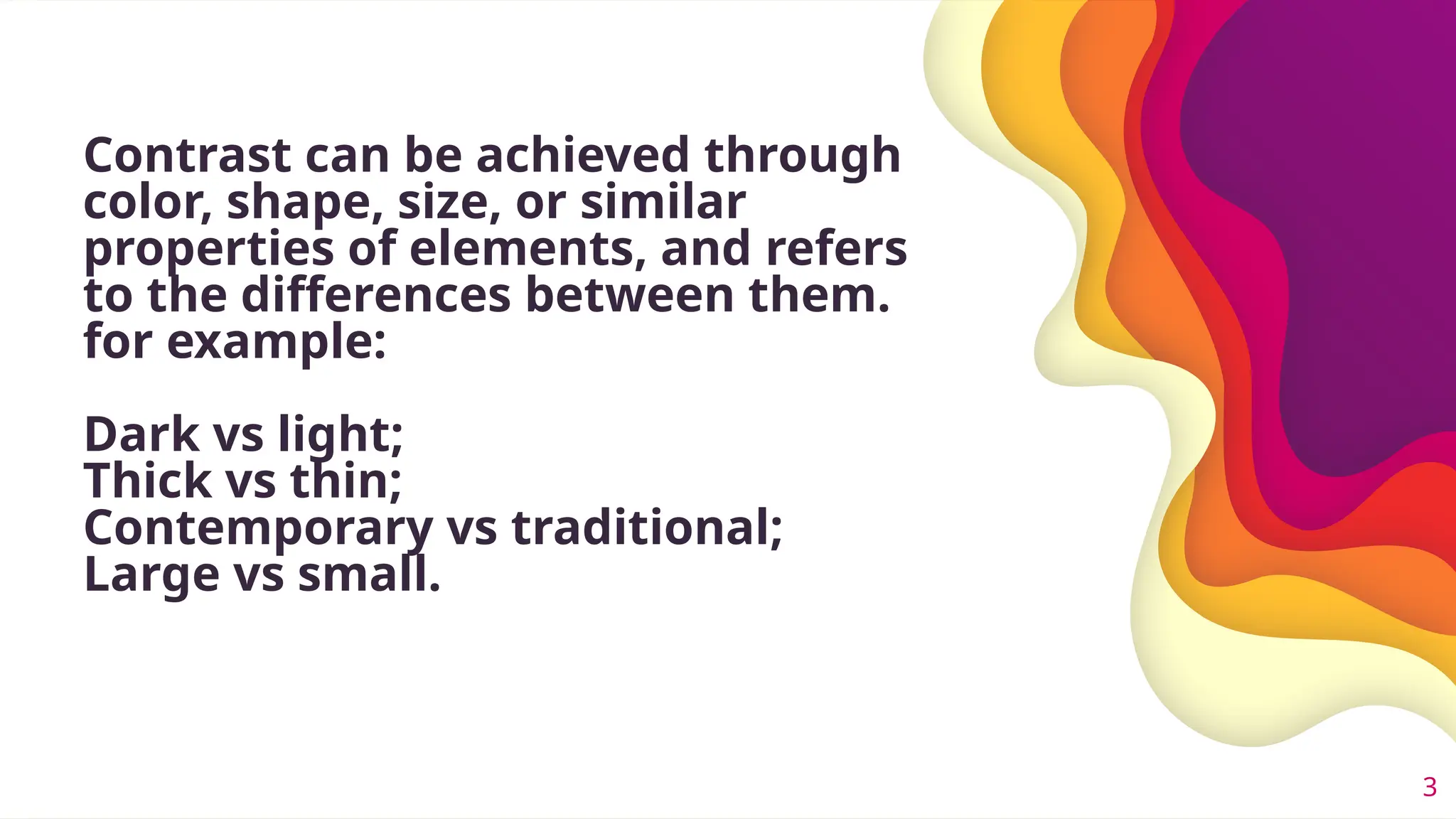 Contrast can be achieved through
color, shape, size, or similar
properties of elements, and refers
to the differences between them.
for example:
Dark vs light;
Thick vs thin;
Contemporary vs traditional;
Large vs small.
3
 