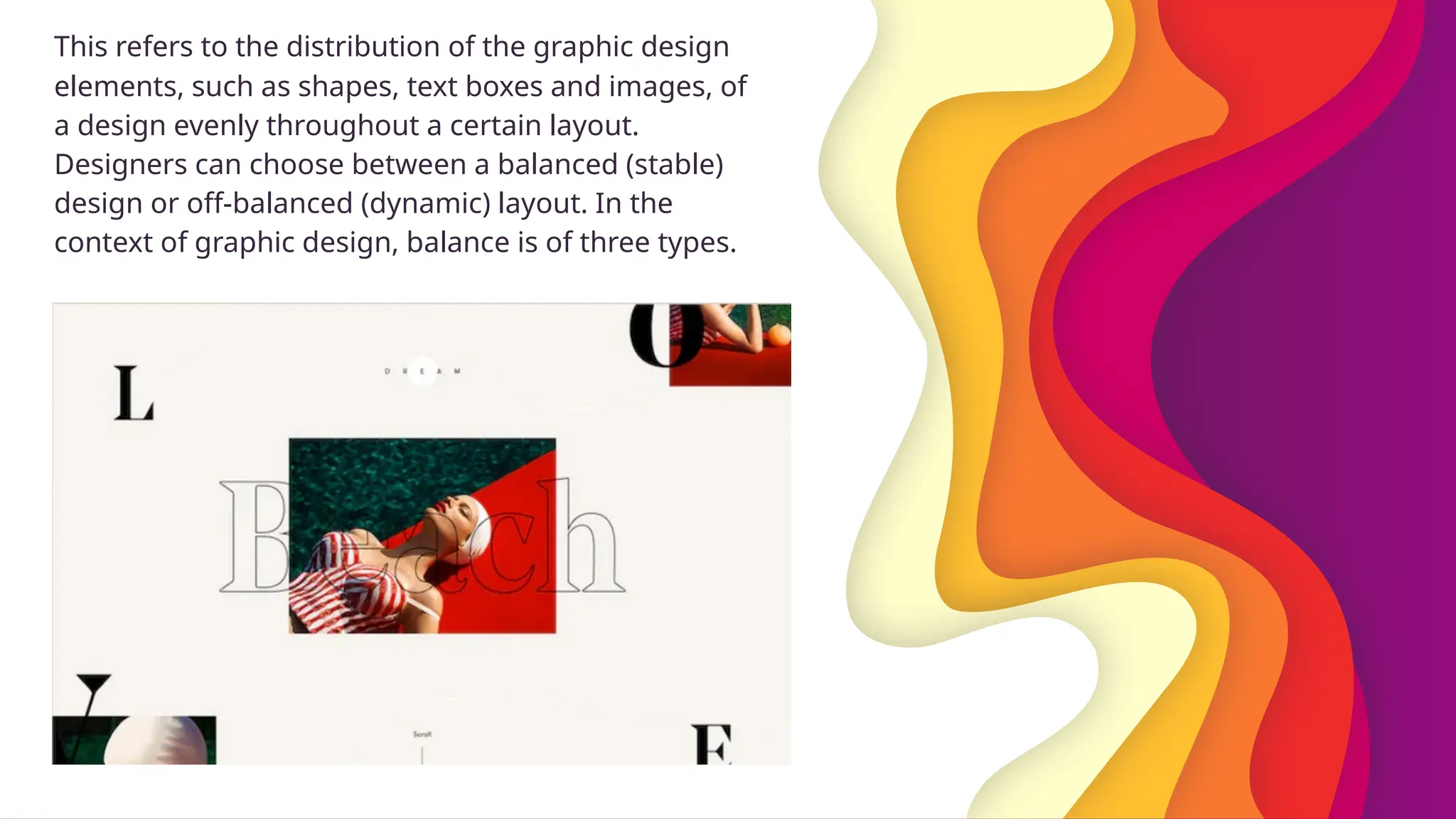This refers to the distribution of the graphic design
elements, such as shapes, text boxes and images, of
a design evenly throughout a certain layout.
Designers can choose between a balanced (stable)
design or off-balanced (dynamic) layout. In the
context of graphic design, balance is of three types.
 