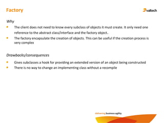 Factory
Why
The client does not need to know every subclass of objects it must create. It only need one
reference to the abstract class/interface and the factory object.
The factory encapsulate the creation of objects. This can be useful if the creation process is
very complex
Drawbacks/consequences
Gives subclasses a hook for providing an extended version of an object being constructed
There is no way to change an implementing class without a recompile
 