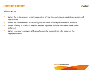 Abstract Factory
Where to use
When the system needs to be independent of how its products are created composed and
represented
When the system needs to be configured with one of multiple families of products
When a family of products need to be used together and this constraint needs to be
enforced
When you need to provide a library of products, expose their interfaces not the
implementation
 