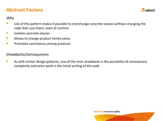 Abstract Factory
Why
Use of this pattern makes it possible to interchange concrete classes without changing the
code that uses them, even at runtime
Isolates concrete classes
Allows to change product family easily
Promotes consistency among products
Drawbacks/consequences
As with similar design patterns, one of the main drawbacks is the possibility of unnecessary
complexity and extra work in the initial writing of the code
 