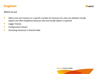 Singleton
Where to use
When only one instance or a specific number of instances of a class are allowed. Facade
objects are often Singletons because only one Facade object is required
Logger Classes
Configuration Classes
Accessing resources in shared mode
 