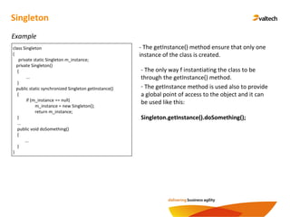 Singleton
Example
class Singleton
{
private static Singleton m_instance;
private Singleton()
{
...
}
public static synchronized Singleton getInstance()
{
if (m_instance == null)
m_instance = new Singleton();
return m_instance;
}
...
public void doSomething()
{
...
}
}
- The getInstance() method ensure that only one
instance of the class is created.
- The only way f instantiating the class to be
through the getInstance() method.
- The getInstance method is used also to provide
a global point of access to the object and it can
be used like this:
Singleton.getInstance().doSomething();
 