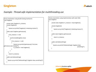 Singleton
Example : Thread-safe implementation for multithreading use
//Lazy instantiation using double locking mechanism.
class Singleton
{
private static Singleton m_instance;
private Singleton()
{
System.out.println("Singleton(): Initializing Instance");
}
public static Singleton getInstance()
{
if (m_instance == null)
{
synchronized(Singleton.class)
{
if (m_instance == null)
{
System.out.println("getInstance(): First time
getInstance was invoked!");
m_instance = new Singleton();
}
}
}
return m_instance;
}
public void doSomething()
{
System.out.println("doSomething(): Singleton does something!");
}
}
//Early instantiation using implementation with static field.
class Singleton
{
private static Singleton m_instance = new Singleton();
private Singleton()
{
System.out.println("Singleton(): Initializing Instance");
}
public static Singleton getInstance()
{
return m_instance;
}
public void doSomething()
{
System.out.println("doSomething(): Singleton does
something!");
}
}
 