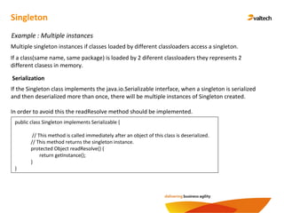 Singleton
Example : Multiple instances
Multiple singleton instances if classes loaded by different classloaders access a singleton.
If a class(same name, same package) is loaded by 2 diferent classloaders they represents 2
different clasess in memory.
Serialization
If the Singleton class implements the java.io.Serializable interface, when a singleton is serialized
and then deserialized more than once, there will be multiple instances of Singleton created.
In order to avoid this the readResolve method should be implemented.
public class Singleton implements Serializable {
// This method is called immediately after an object of this class is deserialized.
// This method returns the singleton instance.
protected Object readResolve() {
return getInstance();
}
}
 