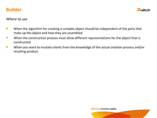 Builder
Where to use
When the algorithm for creating a complex object should be independent of the parts that
make up the object and how they are assembled
When the construction process must allow different representations for the object that is
constructed
When you want to insulate clients from the knowledge of the actual creation process and/or
resulting product.
 