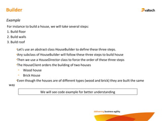 Builder
Example
We will see code example for better understanding
For instance to build a house, we will take several steps:
1. Build floor
2. Build walls
3. Build roof
•Let's use an abstract class HouseBuilder to define these three steps.
•Any subclass of HouseBuilder will follow these three steps to build house
•Then we use a HouseDirector class to force the order of these three steps
•The HouseClient orders the building of two houses
• Wood house
• Brick House
•Even though the houses are of different types (wood and brick) they are built the same
way
 