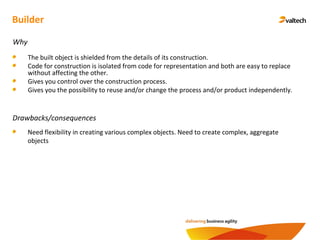 Builder
Why
The built object is shielded from the details of its construction.
Code for construction is isolated from code for representation and both are easy to replace
without affecting the other.
Gives you control over the construction process.
Gives you the possibility to reuse and/or change the process and/or product independently.
Drawbacks/consequences
Need flexibility in creating various complex objects. Need to create complex, aggregate
objects
 