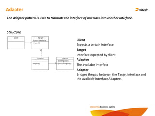 Adapter
The Adapter pattern is used to translate the interface of one class into another interface.
Structure
Client
Expects a certain interface
Target
Interface expected by client
Adaptee
The available interface
Adapter
Bridges the gap between the Target interface and
the available interface Adaptee.
 