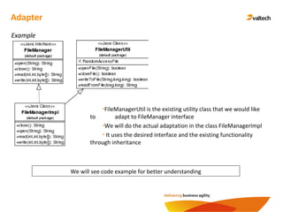 Adapter
Example
We will see code example for better understanding
•FileManagerUtil is the existing utility class that we would like
to adapt to FileManager interface
•We will do the actual adaptation in the class FileManagerImpl
• It uses the desired interface and the existing functionality
through inheritance
 