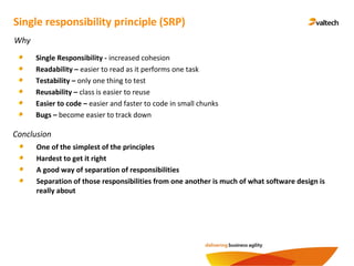 Conclusion
Single responsibility principle (SRP)
Why
Single Responsibility - increased cohesion
Readability – easier to read as it performs one task
Testability – only one thing to test
Reusability – class is easier to reuse
Easier to code – easier and faster to code in small chunks
Bugs – become easier to track down
One of the simplest of the principles
Hardest to get it right
A good way of separation of responsibilities
Separation of those responsibilities from one another is much of what software design is
really about
 
