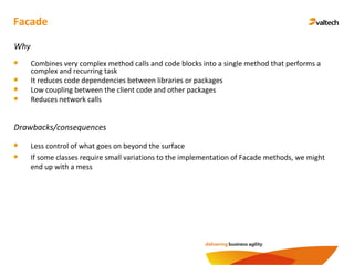Facade
Why
Combines very complex method calls and code blocks into a single method that performs a
complex and recurring task
It reduces code dependencies between libraries or packages
Low coupling between the client code and other packages
Reduces network calls
Drawbacks/consequences
Less control of what goes on beyond the surface
If some classes require small variations to the implementation of Facade methods, we might
end up with a mess
 