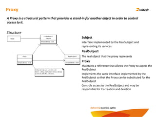Proxy
A Proxy is a structural pattern that provides a stand-in for another object in order to control
access to it.
Structure
Subject
Interface implemented by the RealSubject and
representing its services.
RealSubject
The real object that the proxy represents
Proxy
Maintains a reference that allows the Proxy to access the
RealSubject
Implements the same interface implemented by the
RealSubject so that the Proxy can be substituted for the
RealSubject
Controls access to the RealSubject and may be
responsible for its creation and deletion
 