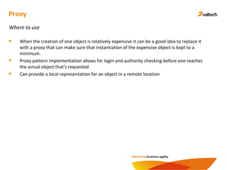 Proxy
Where to use
When the creation of one object is relatively expensive it can be a good idea to replace it
with a proxy that can make sure that instantiation of the expensive object is kept to a
minimum.
Proxy pattern implementation allows for login and authority checking before one reaches
the actual object that's requested
Can provide a local representation for an object in a remote location
 