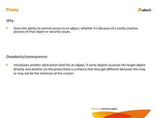 Proxy
Why
Gives the ability to control access to an object, whether it's because of a costly creation
process of that object or security issues.
Drawbacks/consequences
Introduces another abstraction level for an object, if some objects accesses the target object
directly and another via the proxy there is a chance that they get different behavior this may
or may not be the intention of the creator
 