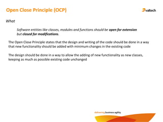 Open Close Principle (OCP)
What
The Open Close Principle states that the design and writing of the code should be done in a way
that new functionality should be added with minimum changes in the existing code
Software entities like classes, modules and functions should be open for extension
but closed for modifications.
The design should be done in a way to allow the adding of new functionality as new classes,
keeping as much as possible existing code unchanged
 