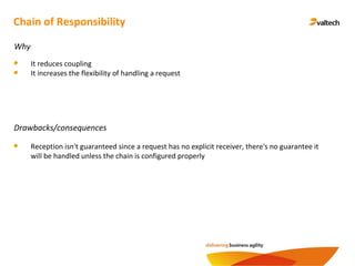 Chain of Responsibility
Why
It reduces coupling
It increases the flexibility of handling a request
Drawbacks/consequences
Reception isn't guaranteed since a request has no explicit receiver, there's no guarantee it
will be handled unless the chain is configured properly
 