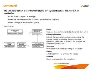 Command
The Command pattern is used to create objects that represents actions and events in an
application.
Structure
Client
Creates a ConcreteCommand object and sets its receiver
ConcreteCommand
Extends the Command interface, implementing the
Execute method by invoking the corresponding
operations on Receiver. It defines a link between the
Receiver and the action.
Command
Declares an interface for executing an operation
Invoker
Asks the command to carry out the request
Receiver
Knows how to perform the operations
- encapsulate a request in an object
- allows the parameterization of clients with different requests
- allows saving the requests in a queue
 